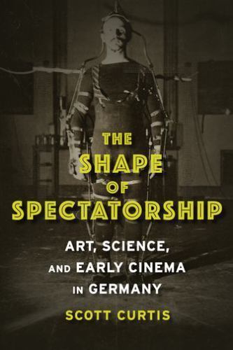 The Shape of Spectatorship: Art, Science, and Early Cinema in Germany (Film and
