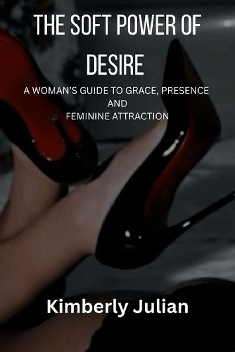 The Soft Power of Desire: A Woman’s Guide to Grace, Presence and Feminine Attrac